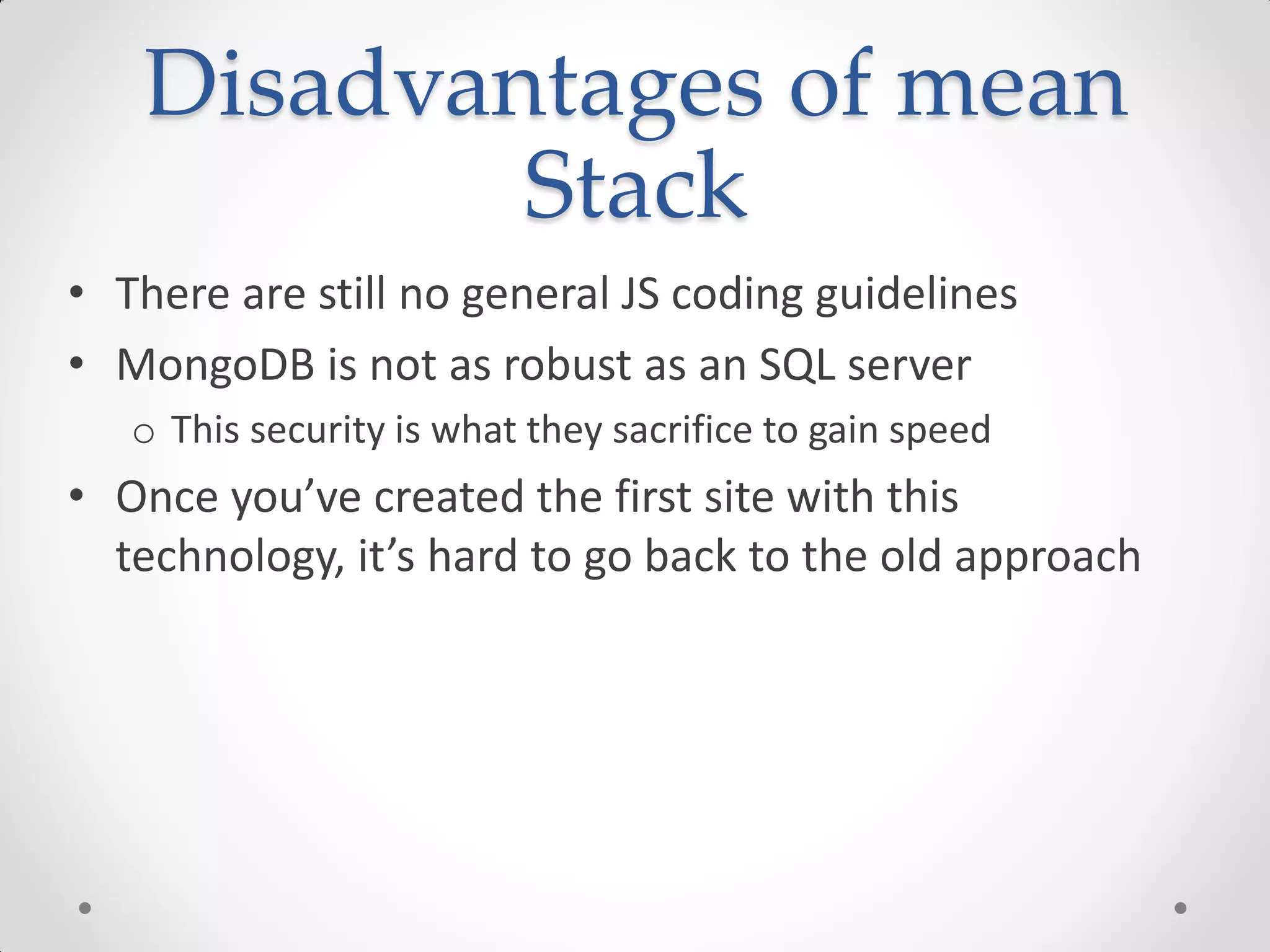 Disadvantages of mean
Stack
• There are still no general JS coding guidelines
• MongoDB is not as robust as an SQL server
o This security is what they sacrifice to gain speed
• Once you’ve created the first site with this
technology, it’s hard to go back to the old approach
 