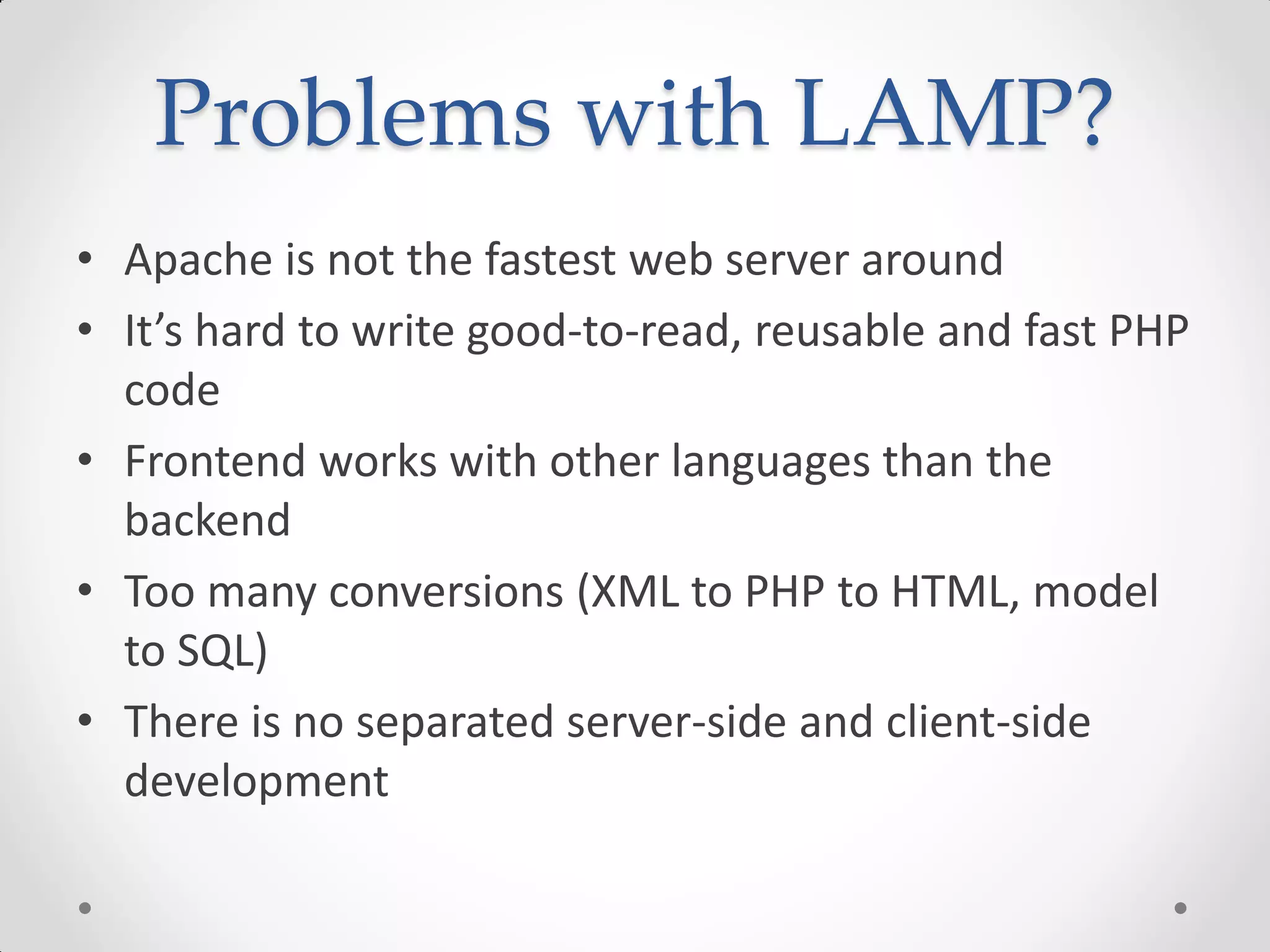 Problems with LAMP?
• Apache is not the fastest web server around
• It’s hard to write good-to-read, reusable and fast PHP
code
• Frontend works with other languages than the
backend
• Too many conversions (XML to PHP to HTML, model
to SQL)
• There is no separated server-side and client-side
development
 