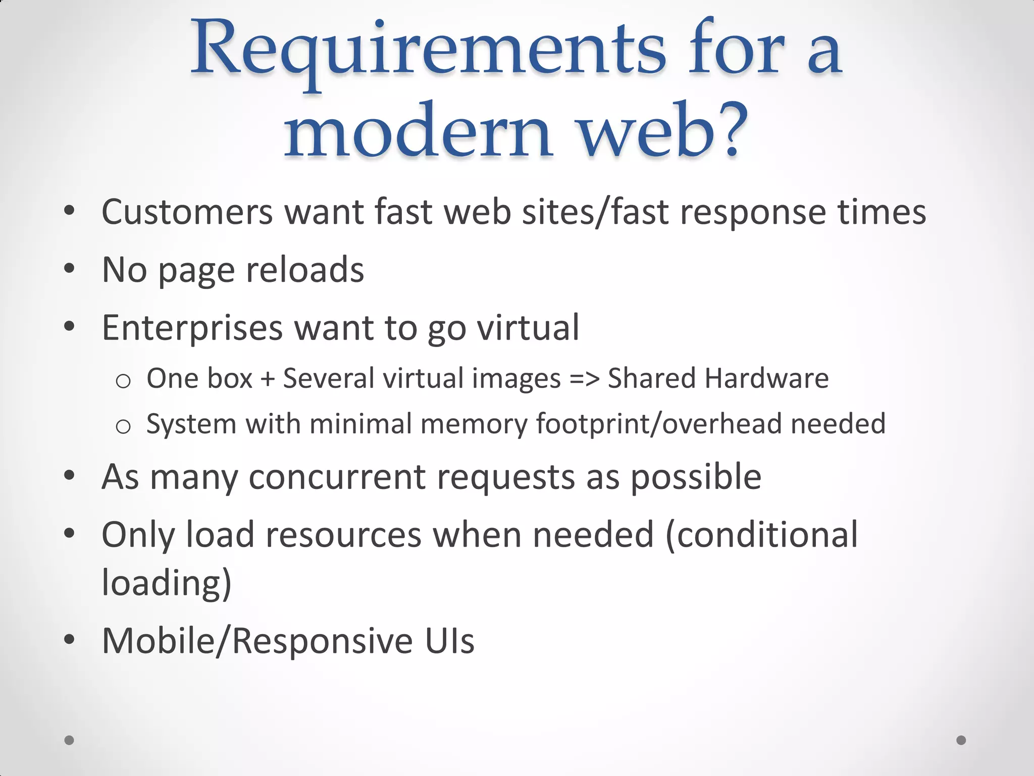 Requirements for a
modern web?
• Customers want fast web sites/fast response times
• No page reloads
• Enterprises want to go virtual
o One box + Several virtual images => Shared Hardware
o System with minimal memory footprint/overhead needed
• As many concurrent requests as possible
• Only load resources when needed (conditional
loading)
• Mobile/Responsive UIs
 