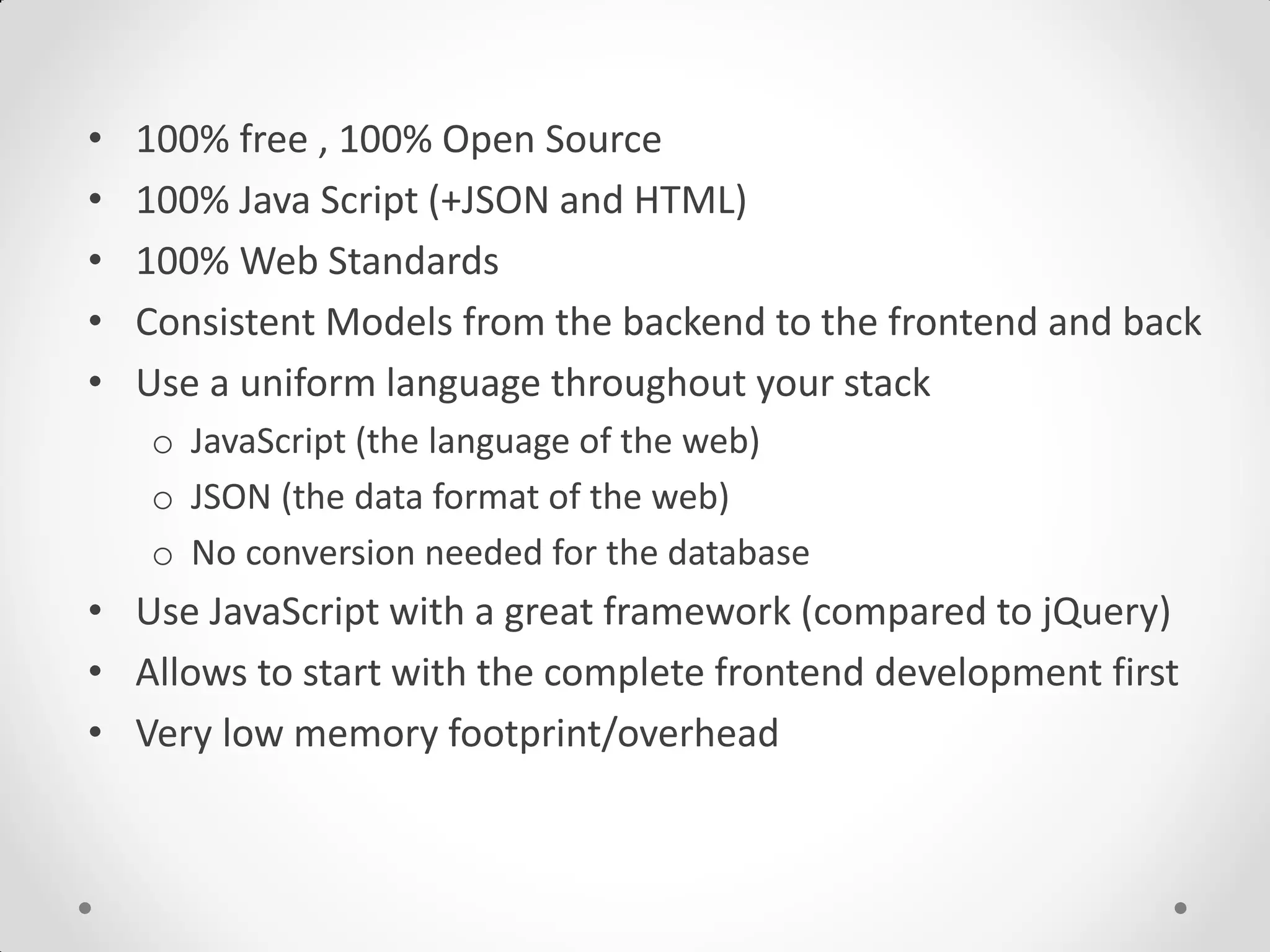 • 100% free , 100% Open Source
• 100% Java Script (+JSON and HTML)
• 100% Web Standards
• Consistent Models from the backend to the frontend and back
• Use a uniform language throughout your stack
o JavaScript (the language of the web)
o JSON (the data format of the web)
o No conversion needed for the database
• Use JavaScript with a great framework (compared to jQuery)
• Allows to start with the complete frontend development first
• Very low memory footprint/overhead
 