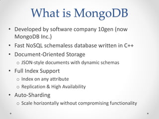 What is MongoDB
• Developed by software company 10gen (now
MongoDB Inc.)
• Fast NoSQL schemaless database written in C++
• Document-Oriented Storage
o JSON-style documents with dynamic schemas
• Full Index Support
o Index on any attribute
o Replication & High Availability
• Auto-Sharding
o Scale horizontally without compromising functionality
 