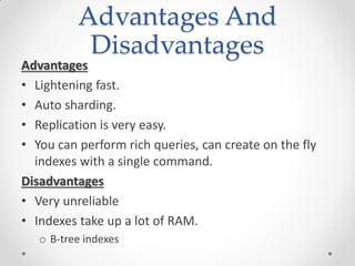 Advantages And
Disadvantages
Advantages
• Lightening fast.
• Auto sharding.
• Replication is very easy.
• You can perform rich queries, can create on the fly
indexes with a single command.
Disadvantages
• Very unreliable
• Indexes take up a lot of RAM.
o B-tree indexes
 