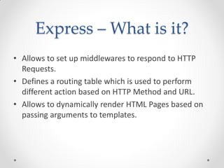 Express – What is it?
• Allows to set up middlewares to respond to HTTP
Requests.
• Defines a routing table which is used to perform
different action based on HTTP Method and URL.
• Allows to dynamically render HTML Pages based on
passing arguments to templates.
 