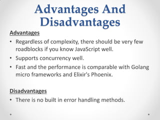 Advantages And
Disadvantages
Advantages
• Regardless of complexity, there should be very few
roadblocks if you know JavaScript well.
• Supports concurrency well.
• Fast and the performance is comparable with Golang
micro frameworks and Elixir's Phoenix.
Disadvantages
• There is no built in error handling methods.
 