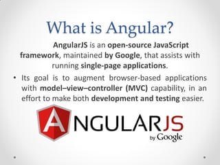 What is Angular?
AngularJS is an open-source JavaScript
framework, maintained by Google, that assists with
running single-page applications.
• Its goal is to augment browser-based applications
with model–view–controller (MVC) capability, in an
effort to make both development and testing easier.
 