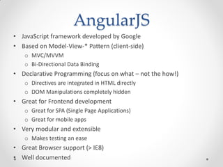 AngularJS
• JavaScript framework developed by Google
• Based on Model-View-* Pattern (client-side)
o MVC/MVVM
o Bi-Directional Data Binding
• Declarative Programming (focus on what – not the how!)
o Directives are integrated in HTML directly
o DOM Manipulations completely hidden
• Great for Frontend development
o Great for SPA (Single Page Applications)
o Great for mobile apps
• Very modular and extensible
o Makes testing an ease
• Great Browser support (> IE8)
• Well documented
 
