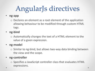 AngularJs directives
• ng-app
o Declares an element as a root element of the application
allowing behaviour to be modified through custom HTML
tags.
• ng-bind
o Automatically changes the text of a HTML element to the
value of a given expression.
• ng-model
o Similar to ng-bind, but allows two-way data binding between
the view and the scope.
• ng-controller
o Specifies a JavaScript controller class that evaluates HTML
expressions.
 