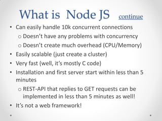 What is Node JS continue
• Can easily handle 10k concurrent connections
o Doesn’t have any problems with concurrency
o Doesn’t create much overhead (CPU/Memory)
• Easily scalable (just create a cluster)
• Very fast (well, it’s mostly C code)
• Installation and first server start within less than 5
minutes
o REST-API that replies to GET requests can be
implemented in less than 5 minutes as well!
• It’s not a web framework!
 