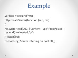 Example
var http = require('http');
http.createServer(function (req, res)
{
res.writeHead(200, {'Content-Type': 'text/plain'});
res.end('HelloWorldn');
}).listen(80);
console.log('Server listening on port 80');
 