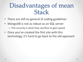 Disadvantages of mean
Stack
• There are still no general JS coding guidelines
• MongoDB is not as robust as an SQL server
o This security is what they sacrifice to gain speed
• Once you’ve created the first site with this
technology, it’s hard to go back to the old approach
 