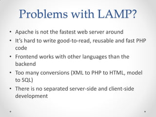 Problems with LAMP?
• Apache is not the fastest web server around
• It’s hard to write good-to-read, reusable and fast PHP
code
• Frontend works with other languages than the
backend
• Too many conversions (XML to PHP to HTML, model
to SQL)
• There is no separated server-side and client-side
development
 