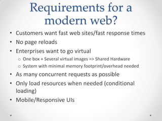 Requirements for a
modern web?
• Customers want fast web sites/fast response times
• No page reloads
• Enterprises want to go virtual
o One box + Several virtual images => Shared Hardware
o System with minimal memory footprint/overhead needed
• As many concurrent requests as possible
• Only load resources when needed (conditional
loading)
• Mobile/Responsive UIs
 