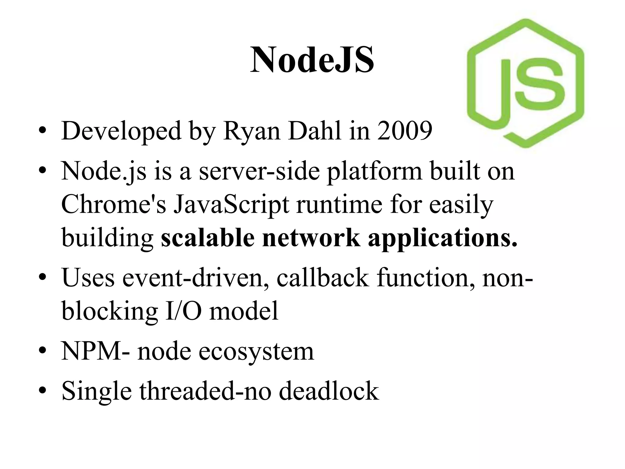 NodeJS
• Developed by Ryan Dahl in 2009
• Node.js is a server-side platform built on
Chrome's JavaScript runtime for easily
building scalable network applications.
• Uses event-driven, callback function, non-
blocking I/O model
• NPM- node ecosystem
• Single threaded-no deadlock
 