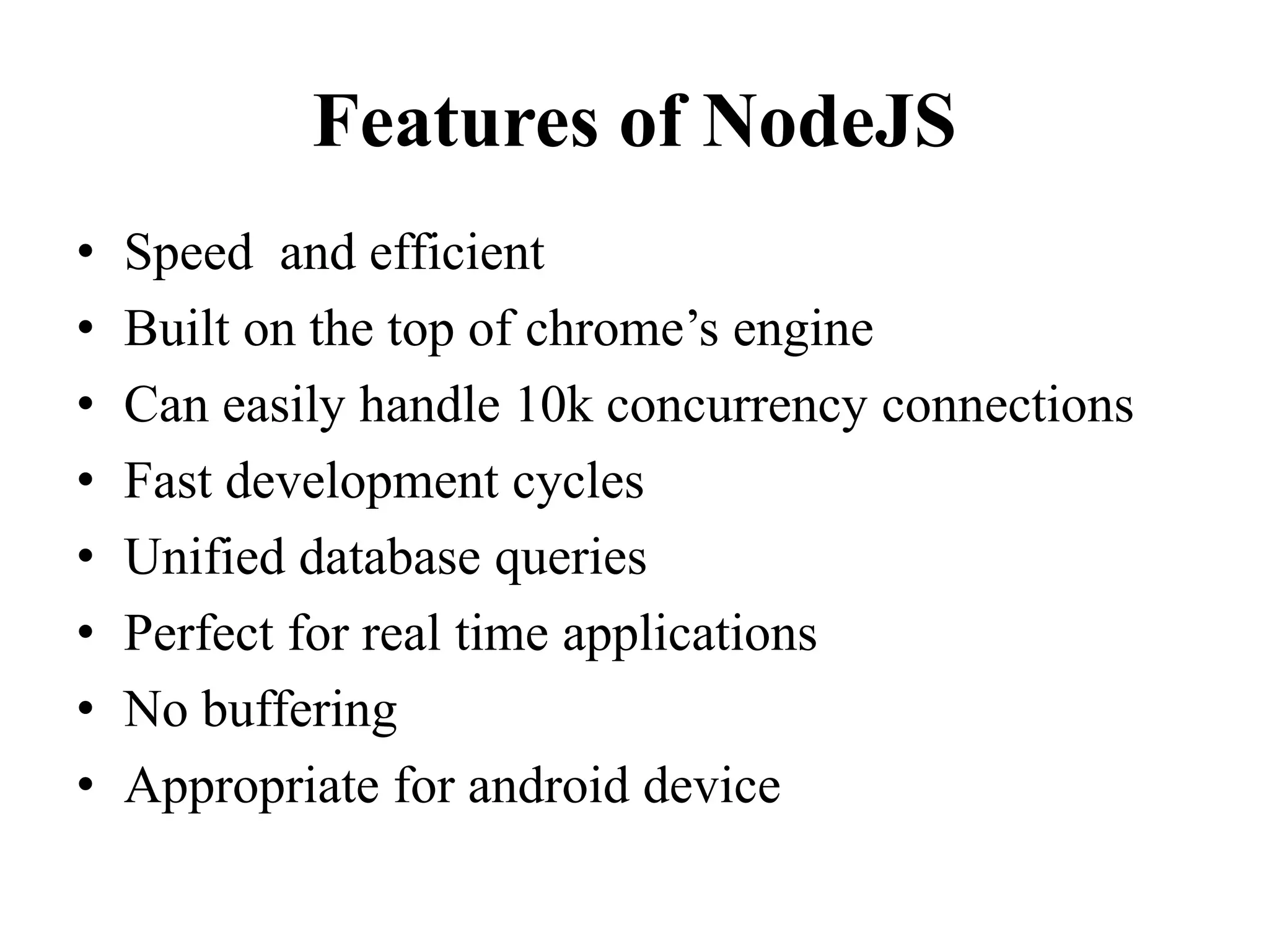 Features of NodeJS
• Speed and efficient
• Built on the top of chrome’s engine
• Can easily handle 10k concurrency connections
• Fast development cycles
• Unified database queries
• Perfect for real time applications
• No buffering
• Appropriate for android device
 