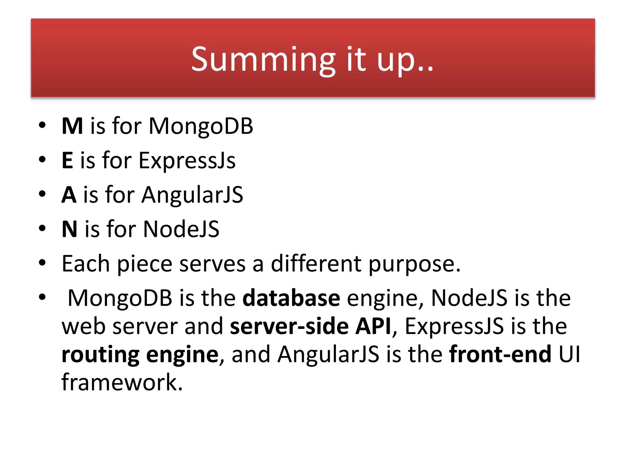 Summing it up..
• M is for MongoDB
• E is for ExpressJs
• A is for AngularJS
• N is for NodeJS
• Each piece serves a different purpose.
• MongoDB is the database engine, NodeJS is the
web server and server-side API, ExpressJS is the
routing engine, and AngularJS is the front-end UI
framework.
 