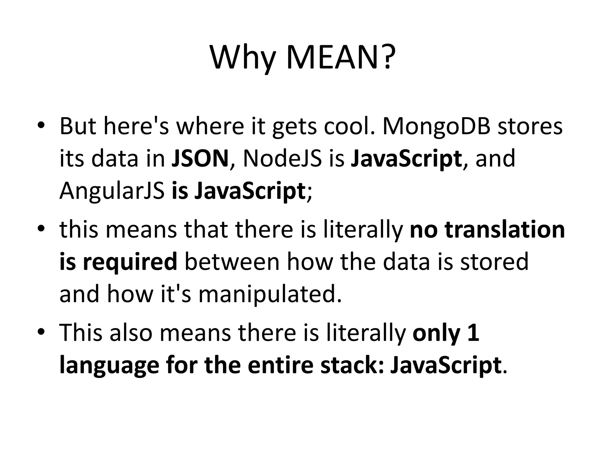 Why MEAN?
• But here's where it gets cool. MongoDB stores
its data in JSON, NodeJS is JavaScript, and
AngularJS is JavaScript;
• this means that there is literally no translation
is required between how the data is stored
and how it's manipulated.
• This also means there is literally only 1
language for the entire stack: JavaScript.
 