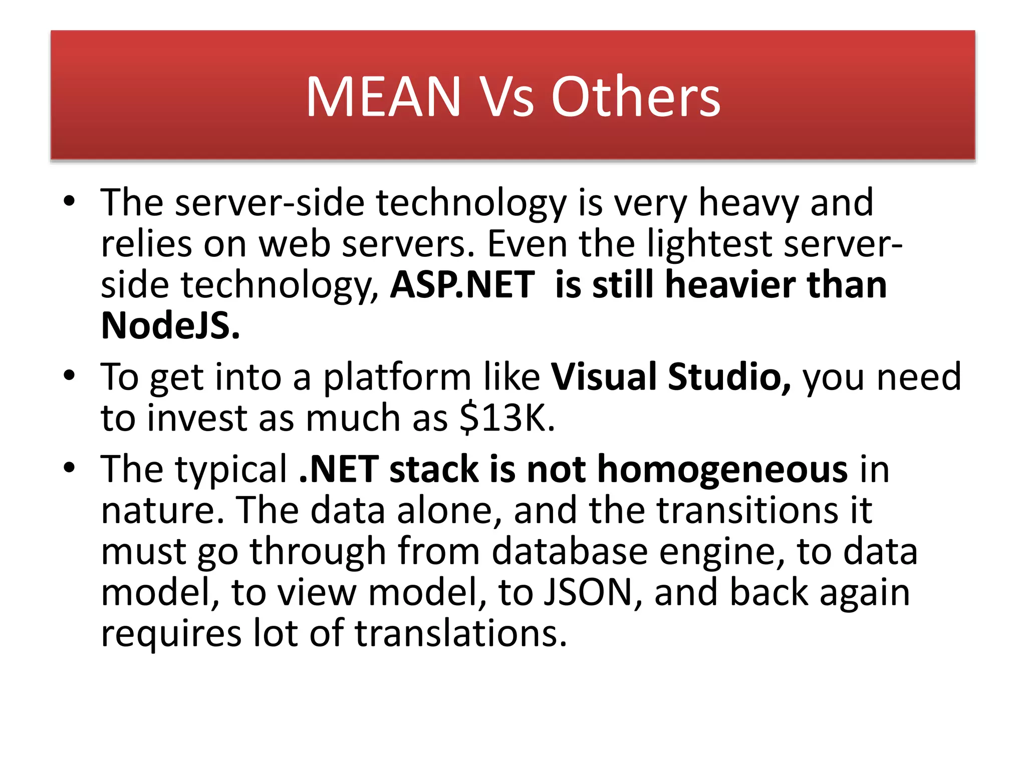 MEAN Vs Others
• The server-side technology is very heavy and
relies on web servers. Even the lightest server-
side technology, ASP.NET is still heavier than
NodeJS.
• To get into a platform like Visual Studio, you need
to invest as much as $13K.
• The typical .NET stack is not homogeneous in
nature. The data alone, and the transitions it
must go through from database engine, to data
model, to view model, to JSON, and back again
requires lot of translations.
 