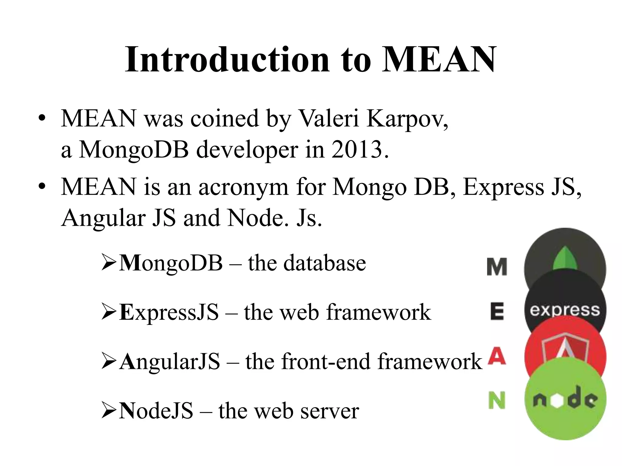 Introduction to MEAN
• MEAN was coined by Valeri Karpov,
a MongoDB developer in 2013.
• MEAN is an acronym for Mongo DB, Express JS,
Angular JS and Node. Js.
MongoDB – the database
ExpressJS – the web framework
AngularJS – the front-end framework
NodeJS – the web server
 
