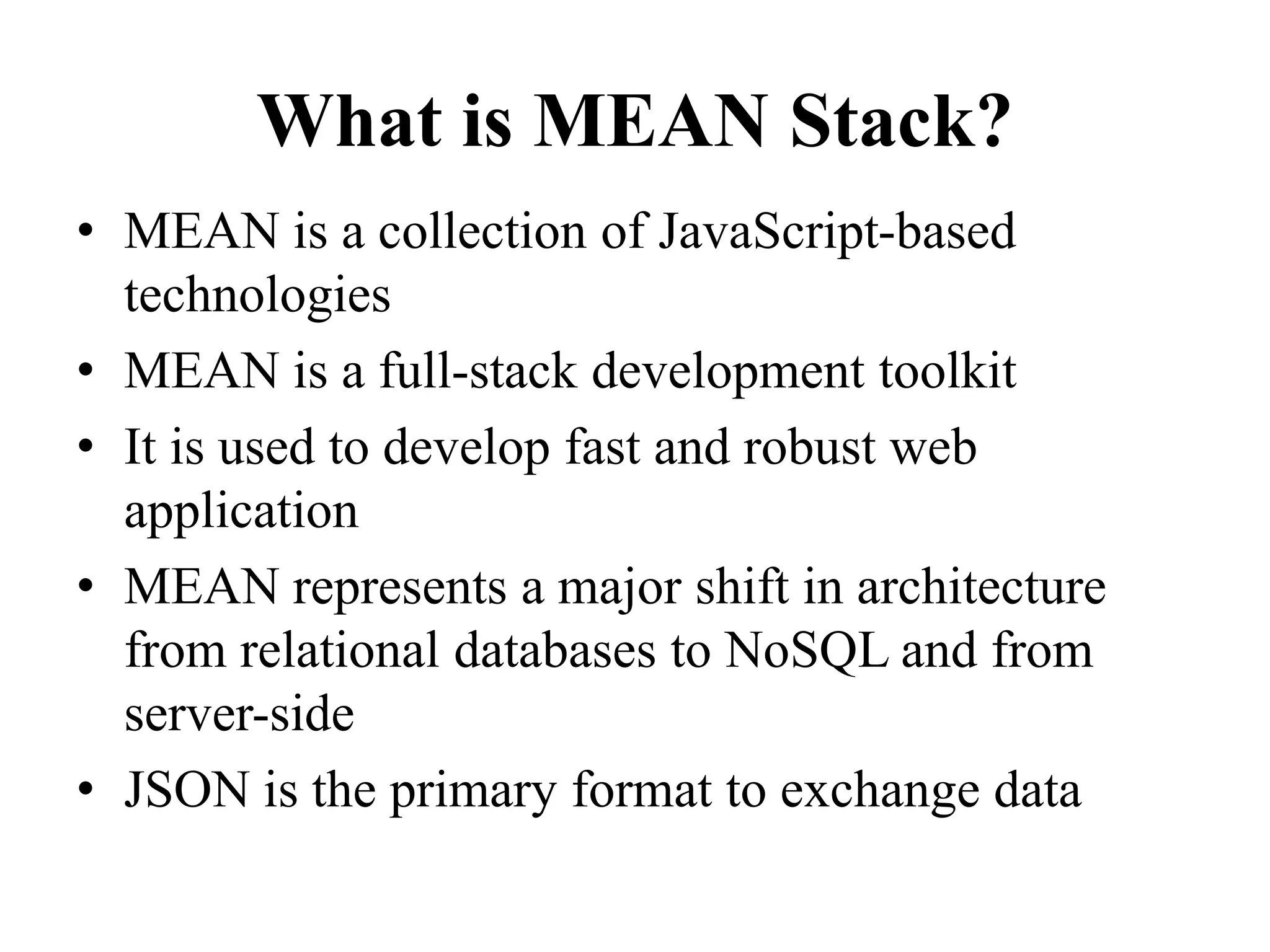 What is MEAN Stack?
• MEAN is a collection of JavaScript-based
technologies
• MEAN is a full-stack development toolkit
• It is used to develop fast and robust web
application
• MEAN represents a major shift in architecture
from relational databases to NoSQL and from
server-side
• JSON is the primary format to exchange data
 