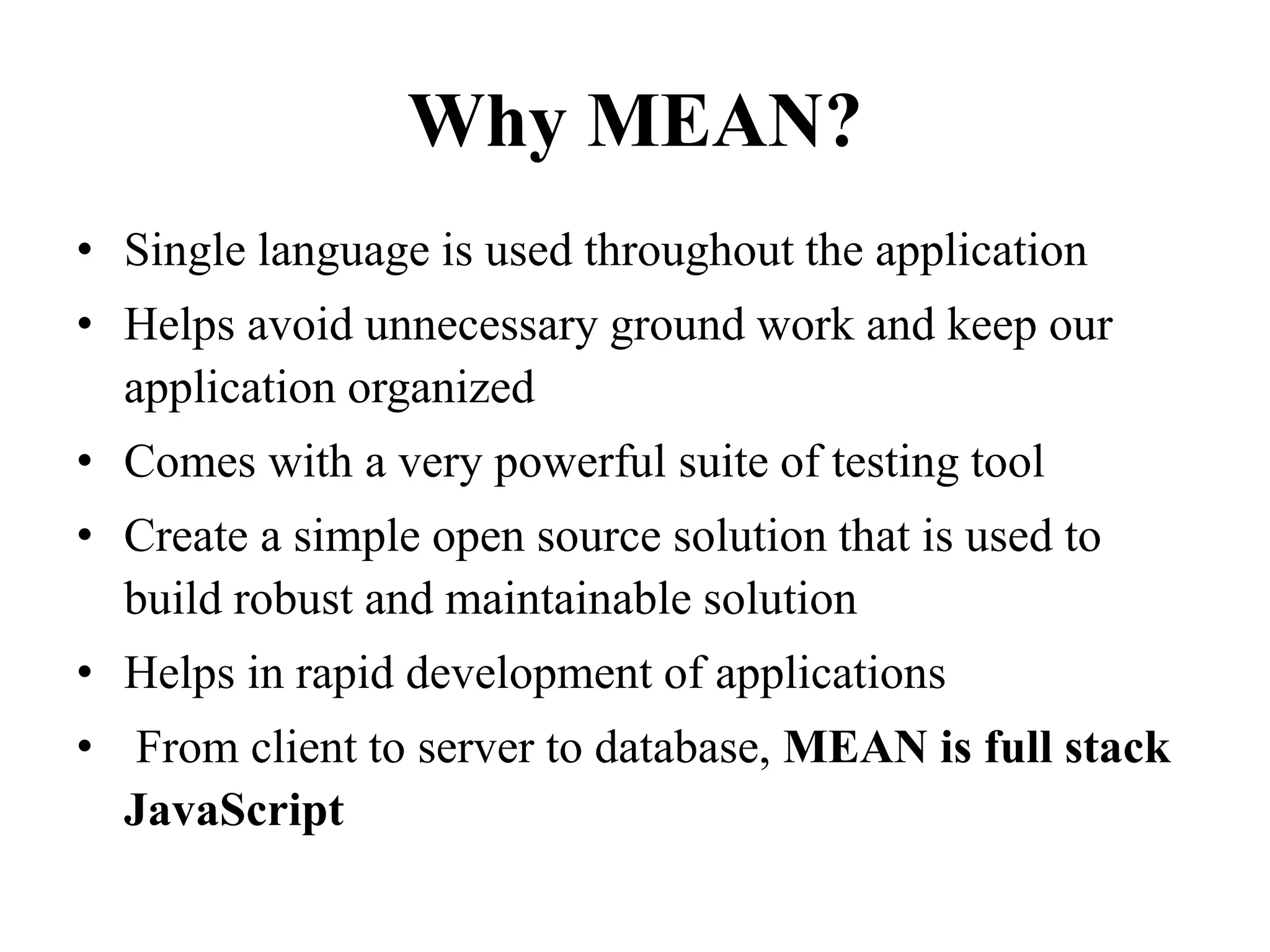 Why MEAN?
• Single language is used throughout the application
• Helps avoid unnecessary ground work and keep our
application organized
• Comes with a very powerful suite of testing tool
• Create a simple open source solution that is used to
build robust and maintainable solution
• Helps in rapid development of applications
• From client to server to database, MEAN is full stack
JavaScript
 