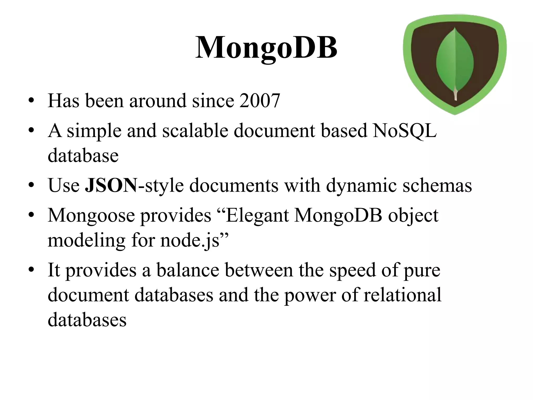 MongoDB
• Has been around since 2007
• A simple and scalable document based NoSQL
database
• Use JSON-style documents with dynamic schemas
• Mongoose provides “Elegant MongoDB object
modeling for node.js”
• It provides a balance between the speed of pure
document databases and the power of relational
databases
 