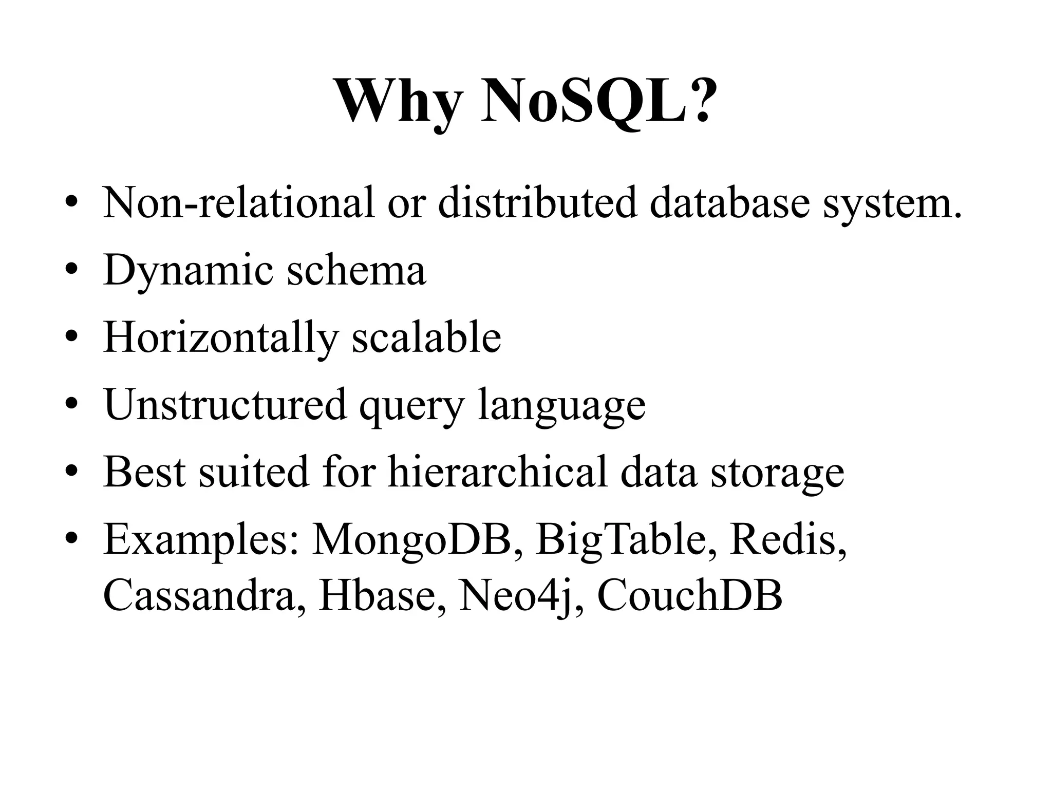 Why NoSQL?
• Non-relational or distributed database system.
• Dynamic schema
• Horizontally scalable
• Unstructured query language
• Best suited for hierarchical data storage
• Examples: MongoDB, BigTable, Redis,
Cassandra, Hbase, Neo4j, CouchDB
 