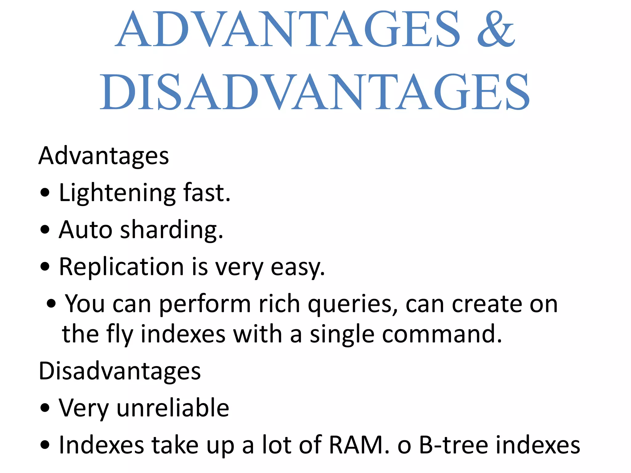 ADVANTAGES &
DISADVANTAGES
Advantages
• Lightening fast.
• Auto sharding.
• Replication is very easy.
• You can perform rich queries, can create on
the fly indexes with a single command.
Disadvantages
• Very unreliable
• Indexes take up a lot of RAM. o B-tree indexes
 
