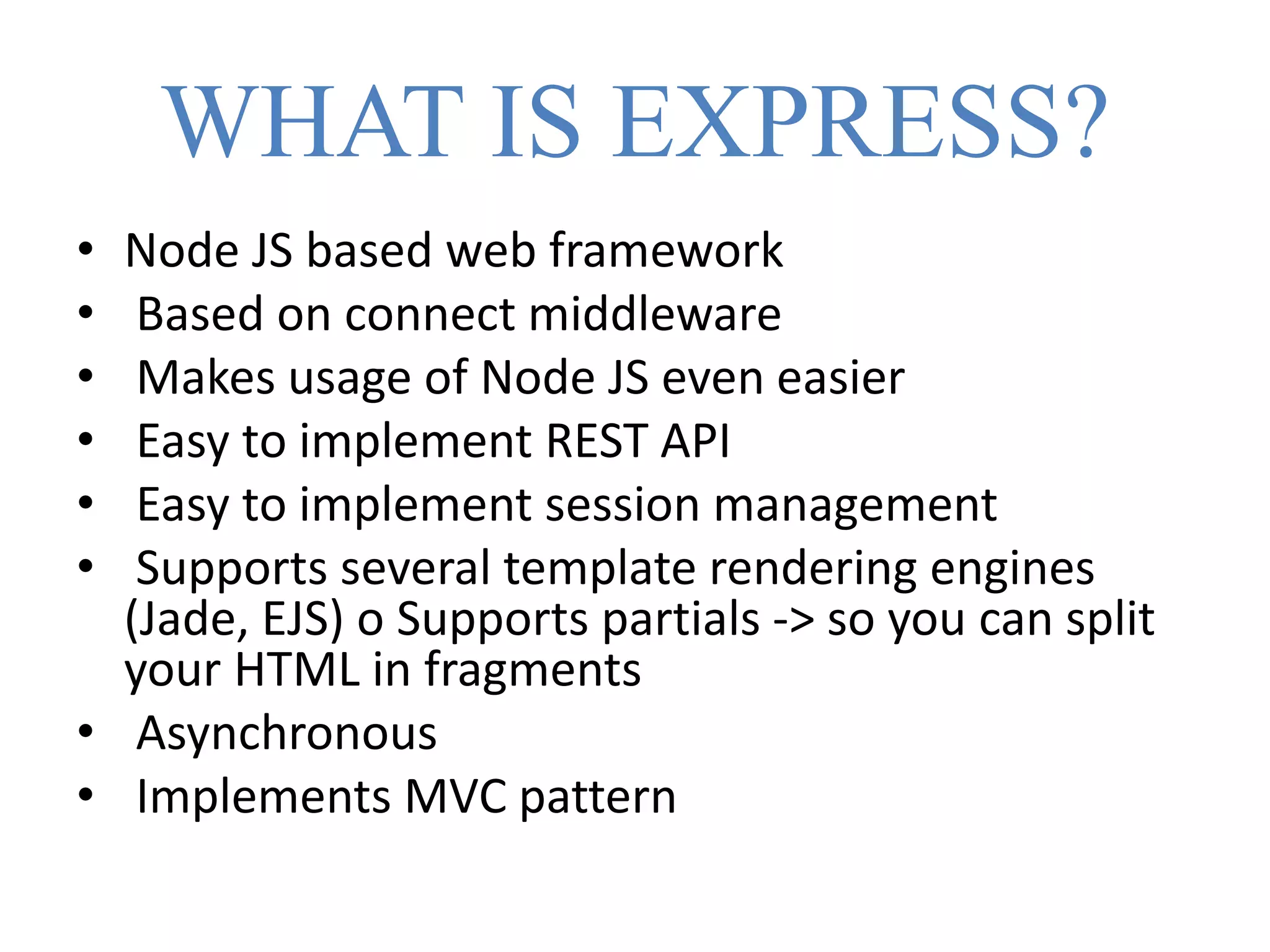 WHAT IS EXPRESS?
• Node JS based web framework
• Based on connect middleware
• Makes usage of Node JS even easier
• Easy to implement REST API
• Easy to implement session management
• Supports several template rendering engines
(Jade, EJS) o Supports partials -> so you can split
your HTML in fragments
• Asynchronous
• Implements MVC pattern
 