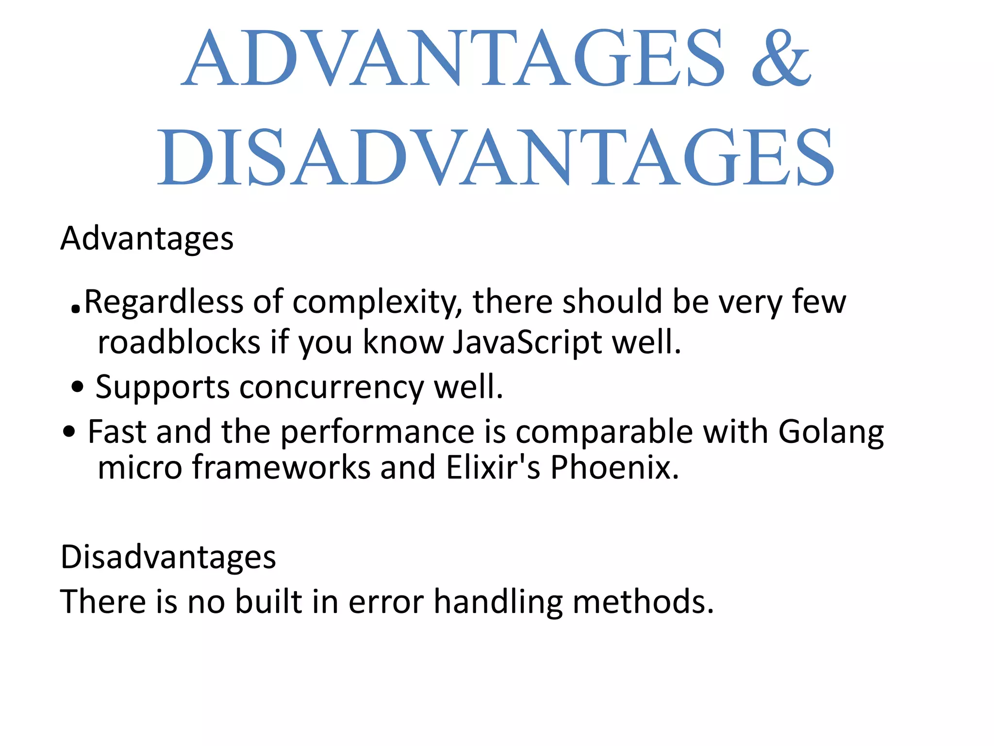 ADVANTAGES &
DISADVANTAGES
Advantages
.Regardless of complexity, there should be very few
roadblocks if you know JavaScript well.
• Supports concurrency well.
• Fast and the performance is comparable with Golang
micro frameworks and Elixir's Phoenix.
Disadvantages
There is no built in error handling methods.
 