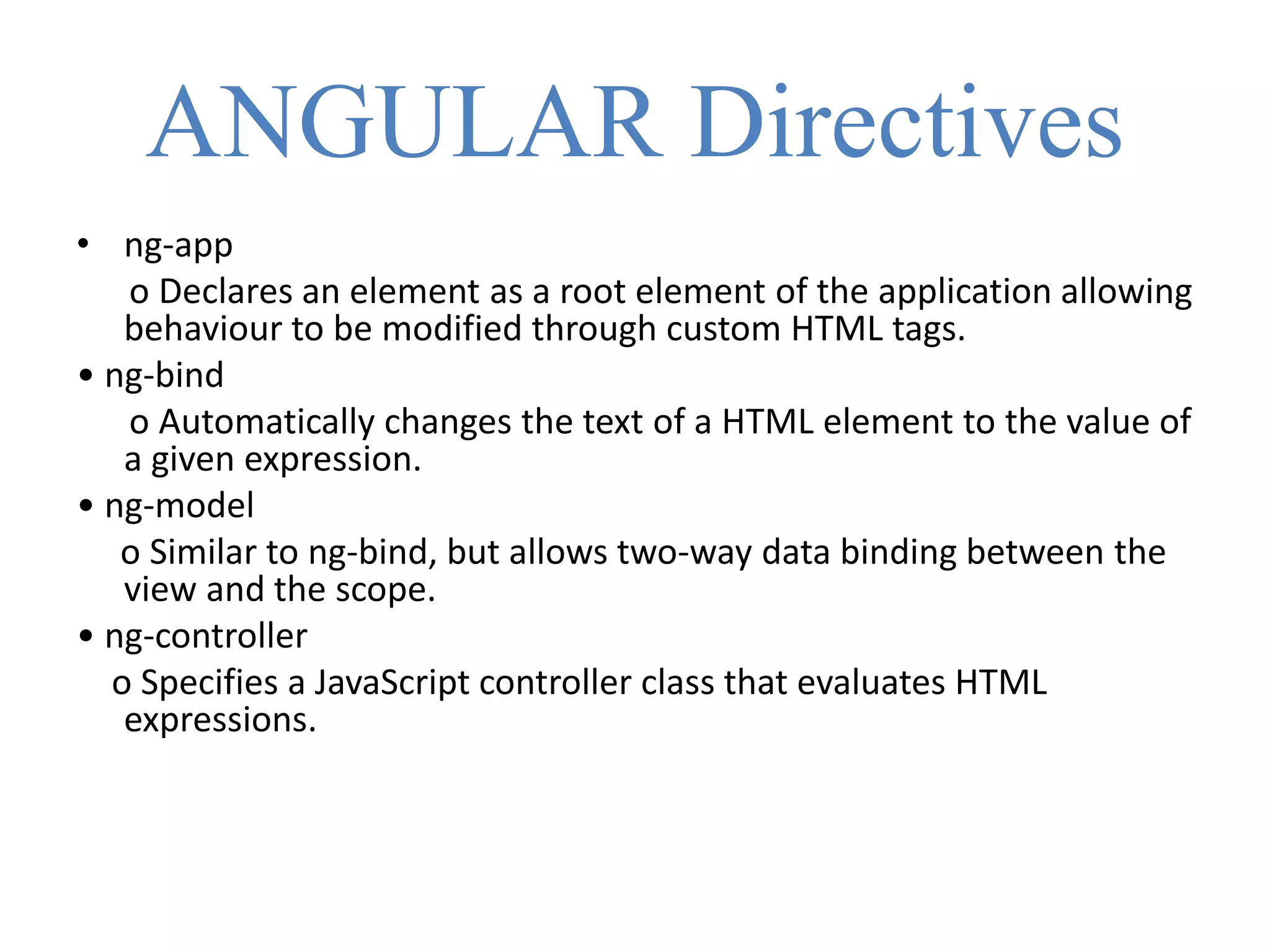 ANGULAR Directives
• ng-app
o Declares an element as a root element of the application allowing
behaviour to be modified through custom HTML tags.
• ng-bind
o Automatically changes the text of a HTML element to the value of
a given expression.
• ng-model
o Similar to ng-bind, but allows two-way data binding between the
view and the scope.
• ng-controller
o Specifies a JavaScript controller class that evaluates HTML
expressions.
 
