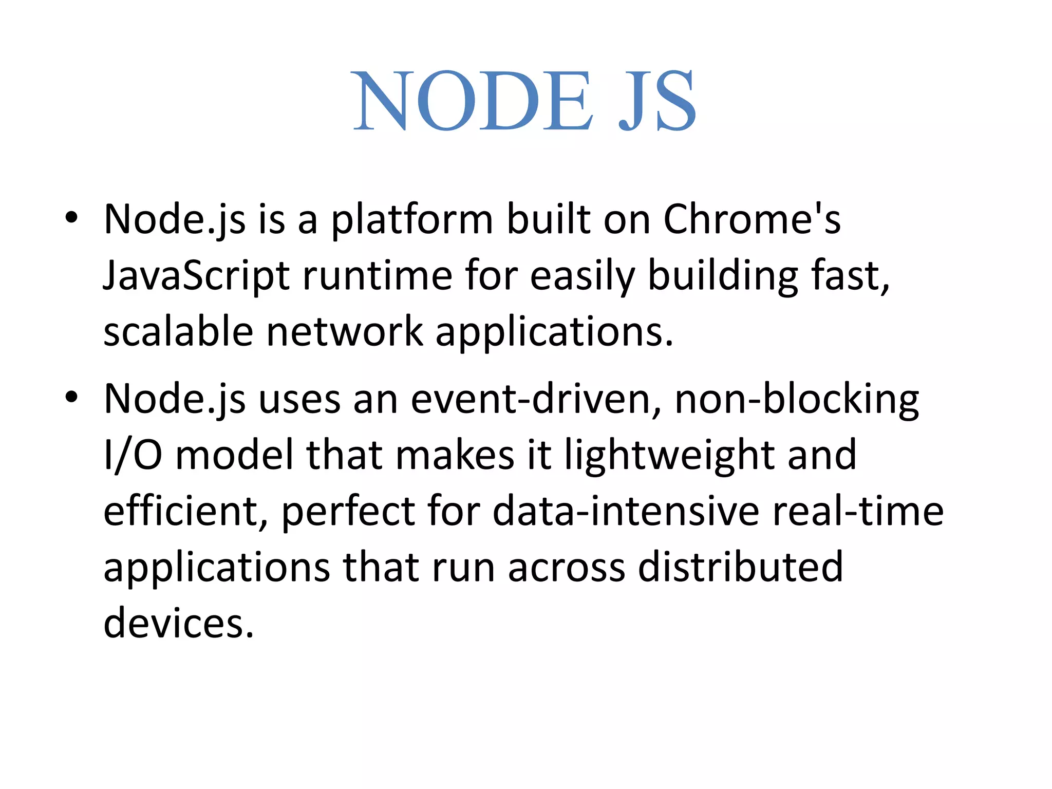 NODE JS
• Node.js is a platform built on Chrome's
JavaScript runtime for easily building fast,
scalable network applications.
• Node.js uses an event-driven, non-blocking
I/O model that makes it lightweight and
efficient, perfect for data-intensive real-time
applications that run across distributed
devices.
 