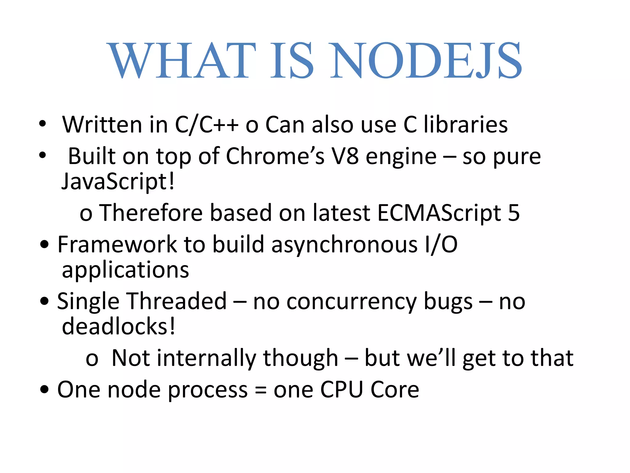 WHAT IS NODEJS
• Written in C/C++ o Can also use C libraries
• Built on top of Chrome’s V8 engine – so pure
JavaScript!
o Therefore based on latest ECMAScript 5
• Framework to build asynchronous I/O
applications
• Single Threaded – no concurrency bugs – no
deadlocks!
o Not internally though – but we’ll get to that
• One node process = one CPU Core
 