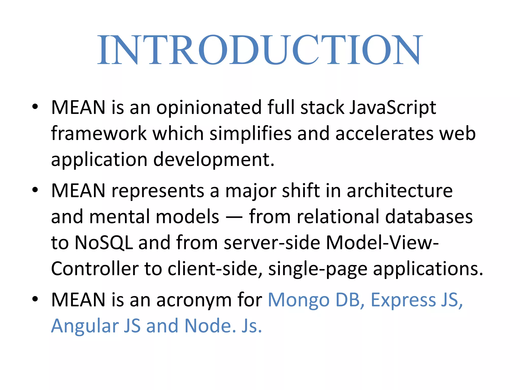 INTRODUCTION
• MEAN is an opinionated full stack JavaScript
framework which simplifies and accelerates web
application development.
• MEAN represents a major shift in architecture
and mental models — from relational databases
to NoSQL and from server-side Model-View-
Controller to client-side, single-page applications.
• MEAN is an acronym for Mongo DB, Express JS,
Angular JS and Node. Js.
 