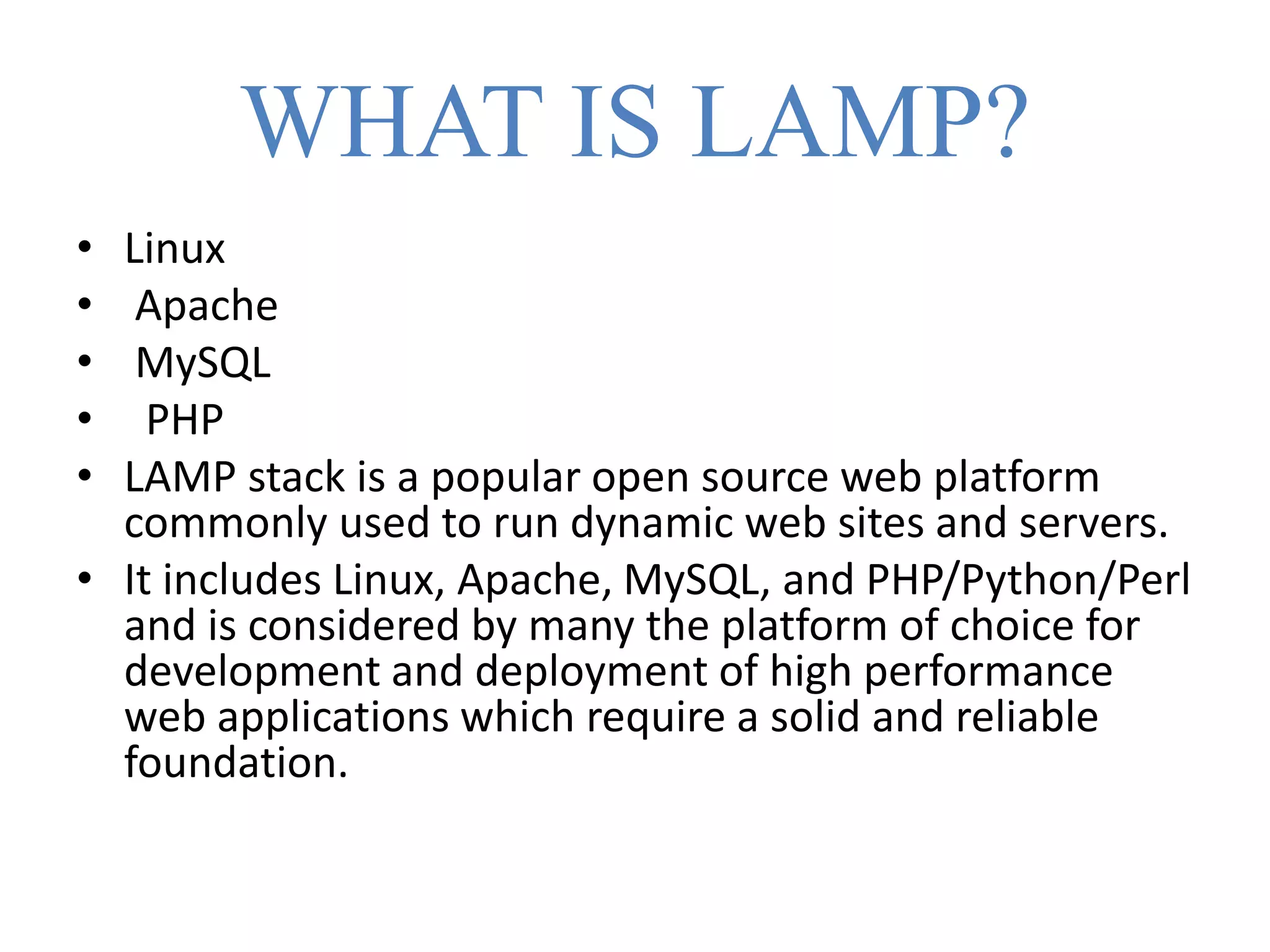WHAT IS LAMP?
• Linux
• Apache
• MySQL
• PHP
• LAMP stack is a popular open source web platform
commonly used to run dynamic web sites and servers.
• It includes Linux, Apache, MySQL, and PHP/Python/Perl
and is considered by many the platform of choice for
development and deployment of high performance
web applications which require a solid and reliable
foundation.
 