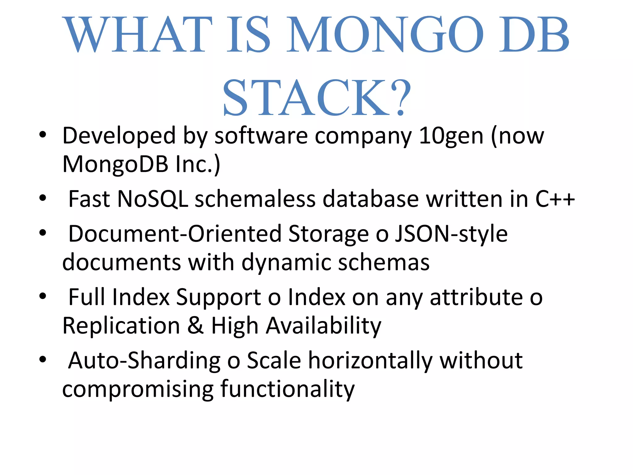WHAT IS MONGO DB
STACK?
• Developed by software company 10gen (now
MongoDB Inc.)
• Fast NoSQL schemaless database written in C++
• Document-Oriented Storage o JSON-style
documents with dynamic schemas
• Full Index Support o Index on any attribute o
Replication & High Availability
• Auto-Sharding o Scale horizontally without
compromising functionality
 