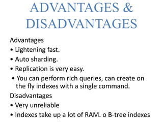ADVANTAGES &
DISADVANTAGES
Advantages
• Lightening fast.
• Auto sharding.
• Replication is very easy.
• You can perform rich queries, can create on
the fly indexes with a single command.
Disadvantages
• Very unreliable
• Indexes take up a lot of RAM. o B-tree indexes
 