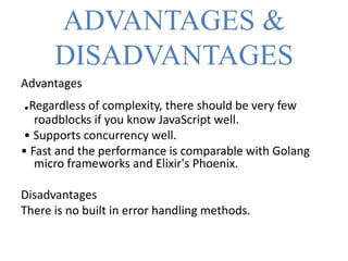 ADVANTAGES &
DISADVANTAGES
Advantages
.Regardless of complexity, there should be very few
roadblocks if you know JavaScript well.
• Supports concurrency well.
• Fast and the performance is comparable with Golang
micro frameworks and Elixir's Phoenix.
Disadvantages
There is no built in error handling methods.
 