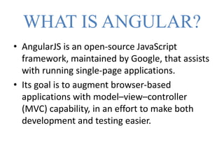 WHAT IS ANGULAR?
• AngularJS is an open-source JavaScript
framework, maintained by Google, that assists
with running single-page applications.
• Its goal is to augment browser-based
applications with model–view–controller
(MVC) capability, in an effort to make both
development and testing easier.
 