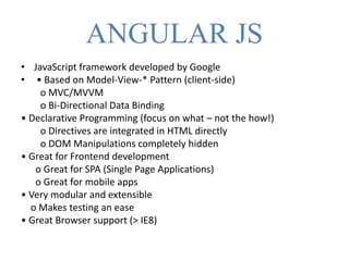 ANGULAR JS
• JavaScript framework developed by Google
• • Based on Model-View-* Pattern (client-side)
o MVC/MVVM
o Bi-Directional Data Binding
• Declarative Programming (focus on what – not the how!)
o Directives are integrated in HTML directly
o DOM Manipulations completely hidden
• Great for Frontend development
o Great for SPA (Single Page Applications)
o Great for mobile apps
• Very modular and extensible
o Makes testing an ease
• Great Browser support (> IE8)
 