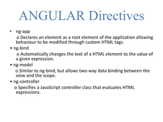 ANGULAR Directives
• ng-app
o Declares an element as a root element of the application allowing
behaviour to be modified through custom HTML tags.
• ng-bind
o Automatically changes the text of a HTML element to the value of
a given expression.
• ng-model
o Similar to ng-bind, but allows two-way data binding between the
view and the scope.
• ng-controller
o Specifies a JavaScript controller class that evaluates HTML
expressions.
 