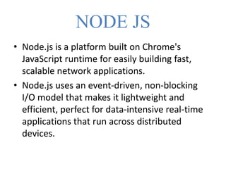 NODE JS
• Node.js is a platform built on Chrome's
JavaScript runtime for easily building fast,
scalable network applications.
• Node.js uses an event-driven, non-blocking
I/O model that makes it lightweight and
efficient, perfect for data-intensive real-time
applications that run across distributed
devices.
 