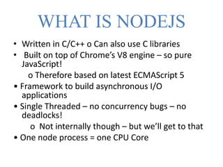 WHAT IS NODEJS
• Written in C/C++ o Can also use C libraries
• Built on top of Chrome’s V8 engine – so pure
JavaScript!
o Therefore based on latest ECMAScript 5
• Framework to build asynchronous I/O
applications
• Single Threaded – no concurrency bugs – no
deadlocks!
o Not internally though – but we’ll get to that
• One node process = one CPU Core
 