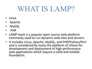 WHAT IS LAMP?
• Linux
• Apache
• MySQL
• PHP
• LAMP stack is a popular open source web platform
commonly used to run dynamic web sites and servers.
• It includes Linux, Apache, MySQL, and PHP/Python/Perl
and is considered by many the platform of choice for
development and deployment of high performance
web applications which require a solid and reliable
foundation.
 
