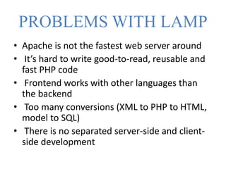 PROBLEMS WITH LAMP
• Apache is not the fastest web server around
• It’s hard to write good-to-read, reusable and
fast PHP code
• Frontend works with other languages than
the backend
• Too many conversions (XML to PHP to HTML,
model to SQL)
• There is no separated server-side and client-
side development
 