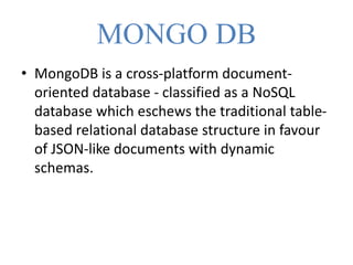 MONGO DB
• MongoDB is a cross-platform document-
oriented database - classified as a NoSQL
database which eschews the traditional table-
based relational database structure in favour
of JSON-like documents with dynamic
schemas.
 