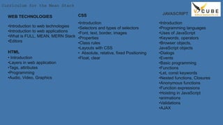 Curriculum for the Mean Stack
WEB TECHNOLOGIES
•Introduction to web technologies
•Introduction to web applications
•What is FULL, MEAN, MERN Stack
•Editors
HTML
• Introduction
•Layers in web application
•Tags, attributes
•Programming
•Audio, Video, Graphics
CSS
•Introduction
•Selectors and types of selectors
•Font, text, border, images
•Properties
•Class rules
•Layouts with CSS
• Absolute, relative, fixed Positioning
•Float, clear
JAVASCRIPT
•Introduction
•Programming languages
•Uses of JavaScript
•Keywords, operators
•Browser objects,
JavaScript objects
•Dialogs
•Events
•Basic programming
•Functions
•Let, const keywords
•Nested functions, Closures
•Anonymous functions
•Function expressions
•Hoisting in JavaScript
•animations
•Validations
•AJAX
 