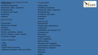 DOM (document object model)
•Introduction
•Installing Typescript
•Keywords, types, operators
•Programming
•Functions and types
•Interfaces
•classes
BOOTSTRAP
•Introduction
•Responsive design
•Classes
•Containers
•Colors, jumbotran, navbar
•Forms, buttons, cards, modals
•Carousel, images
DATA FORMATS
• XML
•JSON
•JSON Data structures
•Difference between XML and JSON
TYPESCRIPT
•Introduction
•Installing Typescript
•Keywords, types, operators
•Programming
•Functions and types
•Interfaces
•classes
ANGUALAR
•Introduction
•Single page applications
•Typescript
•Installation and angular CLI
•Components
•Directives
•Angular Forms
•Form validations
•Data binding
•Routing and navigation
•Using jQuery and bootstrap
•Dependency Injection
•Security
•Services
•AJAX
 