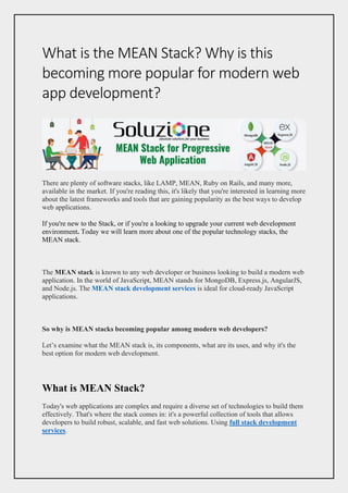What is the MEAN Stack? Why is this
becoming more popular for modern web
app development?
There are plenty of software stacks, like LAMP, MEAN, Ruby on Rails, and many more,
available in the market. If you're reading this, it's likely that you're interested in learning more
about the latest frameworks and tools that are gaining popularity as the best ways to develop
web applications.
If you're new to the Stack, or if you're a looking to upgrade your current web development
environment. Today we will learn more about one of the popular technology stacks, the
MEAN stack.
The MEAN stack is known to any web developer or business looking to build a modern web
application. In the world of JavaScript, MEAN stands for MongoDB, Express.js, AngularJS,
and Node.js. The MEAN stack development services is ideal for cloud-ready JavaScript
applications.
So why is MEAN stacks becoming popular among modern web developers?
Let’s examine what the MEAN stack is, its components, what are its uses, and why it's the
best option for modern web development.
What is MEAN Stack?
Today's web applications are complex and require a diverse set of technologies to build them
effectively. That's where the stack comes in: it's a powerful collection of tools that allows
developers to build robust, scalable, and fast web solutions. Using full stack development
services.
 