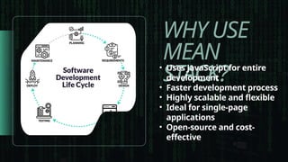 WHY USE
MEAN
STACK?
• Uses JavaScript for entire
development
• Faster development process
• Highly scalable and flexible
• Ideal for single-page
applications
• Open-source and cost-
effective
 