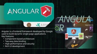 ANGULA
R
Angular is a frontend framework developed by Google
used to build dynamic single-page applications.
Key Features:
• Component-based architecture
• Two-way data binding
• High performance and security
• Rich UI development
 